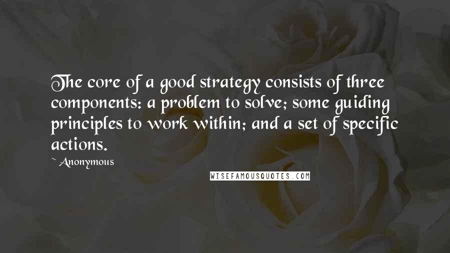 Anonymous Quotes: The core of a good strategy consists of three components: a problem to solve; some guiding principles to work within; and a set of specific actions.