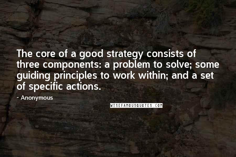 Anonymous Quotes: The core of a good strategy consists of three components: a problem to solve; some guiding principles to work within; and a set of specific actions.