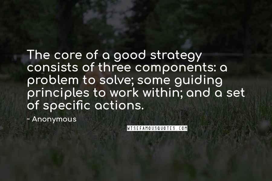 Anonymous Quotes: The core of a good strategy consists of three components: a problem to solve; some guiding principles to work within; and a set of specific actions.
