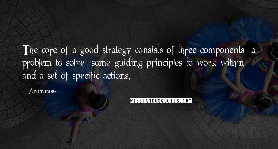 Anonymous Quotes: The core of a good strategy consists of three components: a problem to solve; some guiding principles to work within; and a set of specific actions.