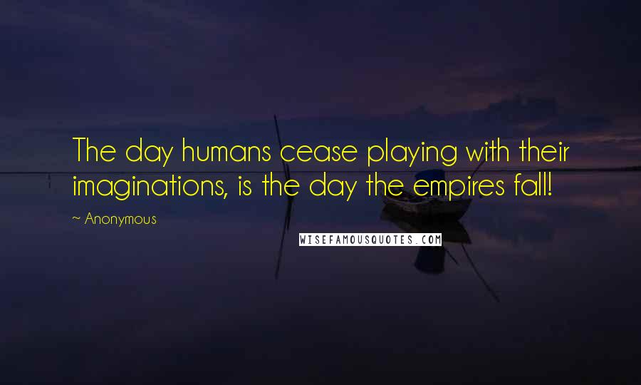 Anonymous Quotes: The day humans cease playing with their imaginations, is the day the empires fall!