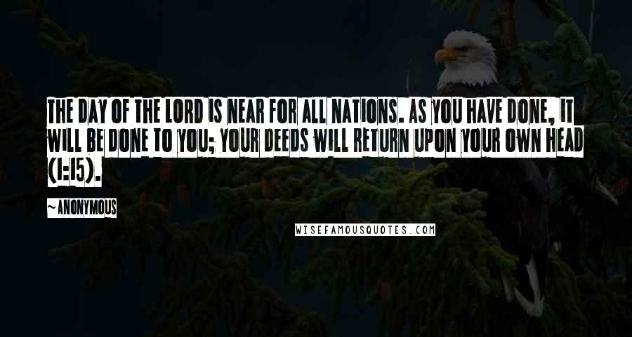 Anonymous Quotes: The day of the LORD is near for all nations. As you have done, it will be done to you; your deeds will return upon your own head (1:15).
