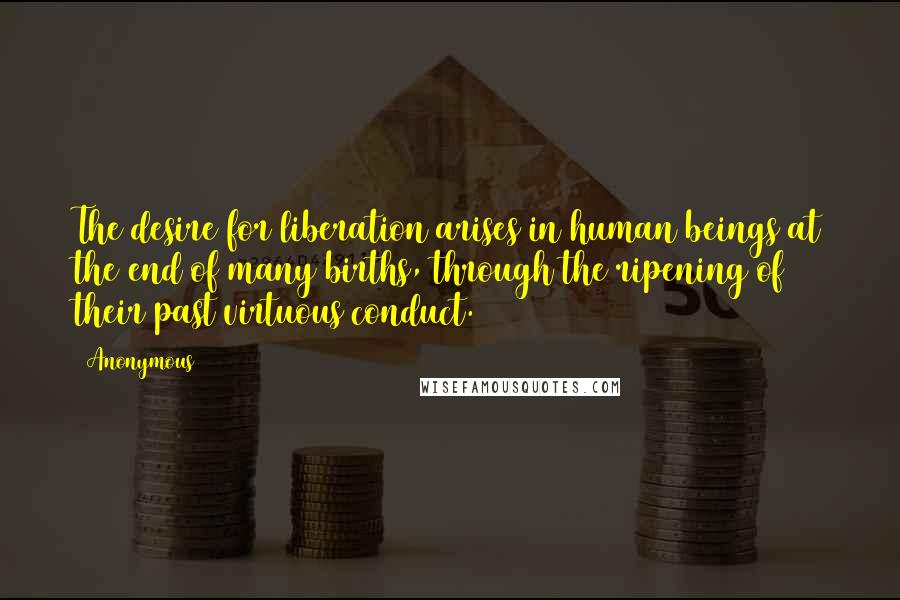 Anonymous Quotes: The desire for liberation arises in human beings at the end of many births, through the ripening of their past virtuous conduct.