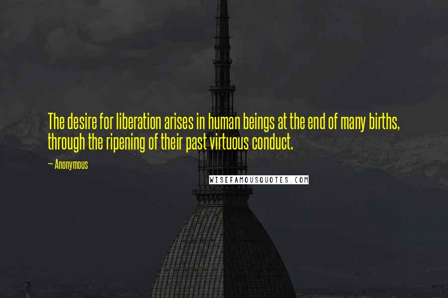 Anonymous Quotes: The desire for liberation arises in human beings at the end of many births, through the ripening of their past virtuous conduct.