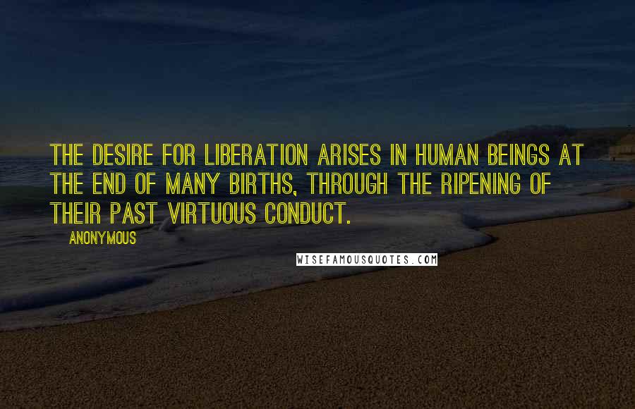 Anonymous Quotes: The desire for liberation arises in human beings at the end of many births, through the ripening of their past virtuous conduct.