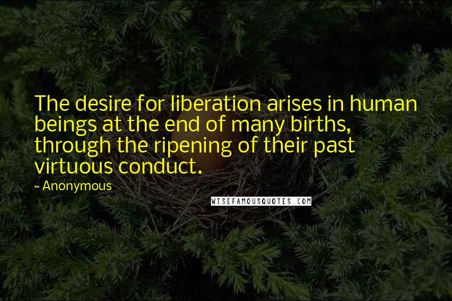 Anonymous Quotes: The desire for liberation arises in human beings at the end of many births, through the ripening of their past virtuous conduct.