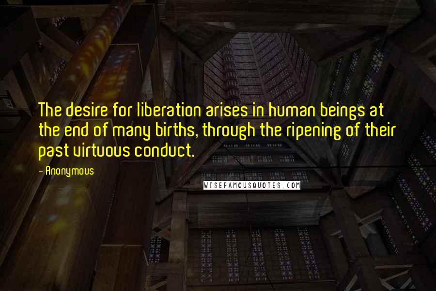 Anonymous Quotes: The desire for liberation arises in human beings at the end of many births, through the ripening of their past virtuous conduct.