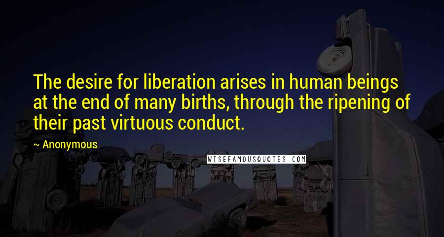 Anonymous Quotes: The desire for liberation arises in human beings at the end of many births, through the ripening of their past virtuous conduct.