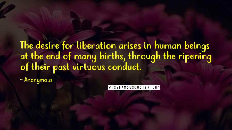 Anonymous Quotes: The desire for liberation arises in human beings at the end of many births, through the ripening of their past virtuous conduct.