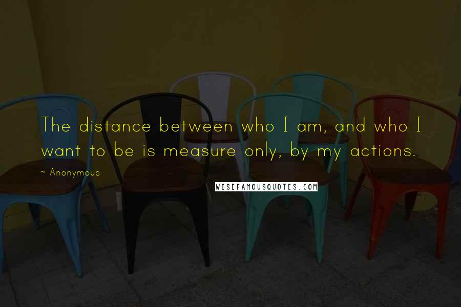Anonymous Quotes: The distance between who I am, and who I want to be is measure only, by my actions.
