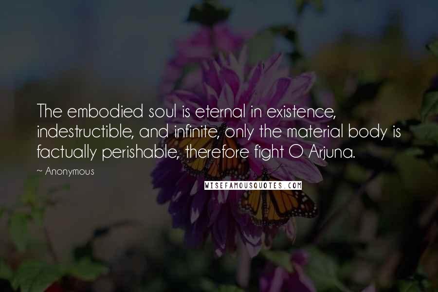 Anonymous Quotes: The embodied soul is eternal in existence, indestructible, and infinite, only the material body is factually perishable, therefore fight O Arjuna.