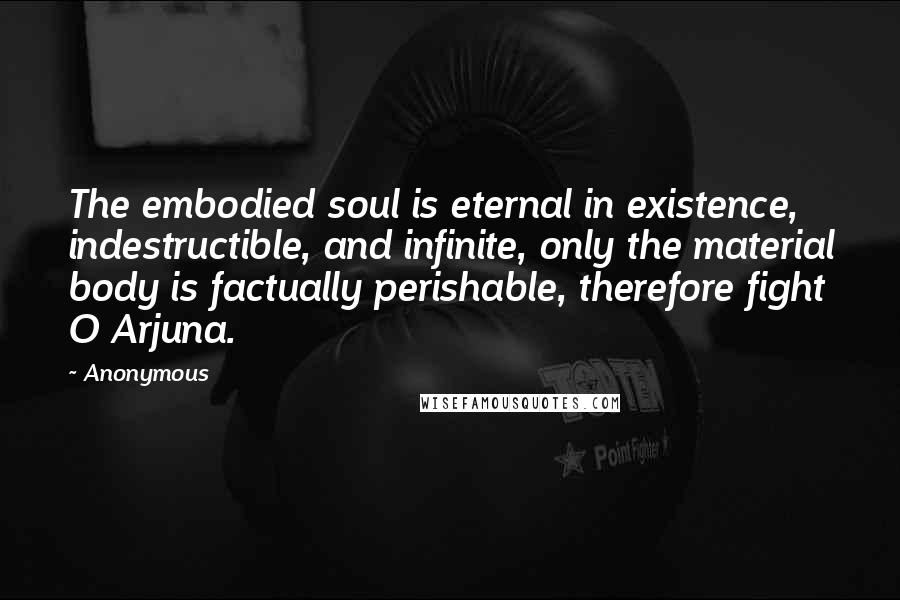 Anonymous Quotes: The embodied soul is eternal in existence, indestructible, and infinite, only the material body is factually perishable, therefore fight O Arjuna.
