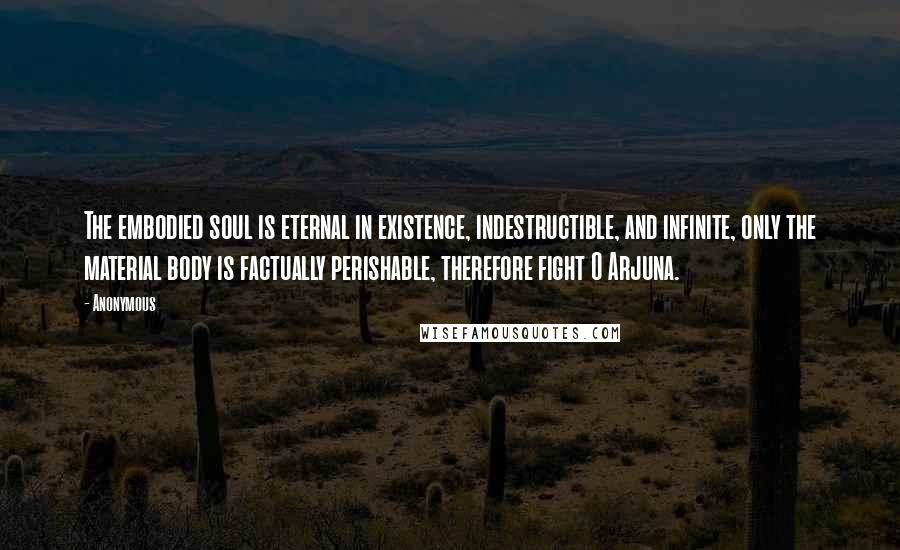 Anonymous Quotes: The embodied soul is eternal in existence, indestructible, and infinite, only the material body is factually perishable, therefore fight O Arjuna.