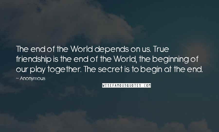 Anonymous Quotes: The end of the World depends on us. True friendship is the end of the World, the beginning of our play together. The secret is to begin at the end.