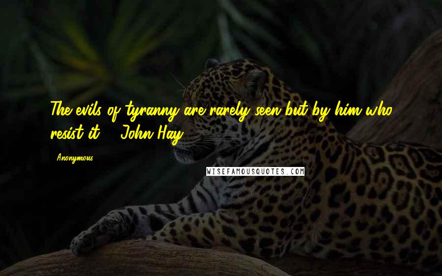Anonymous Quotes: The evils of tyranny are rarely seen but by him who resist it. - John Hay