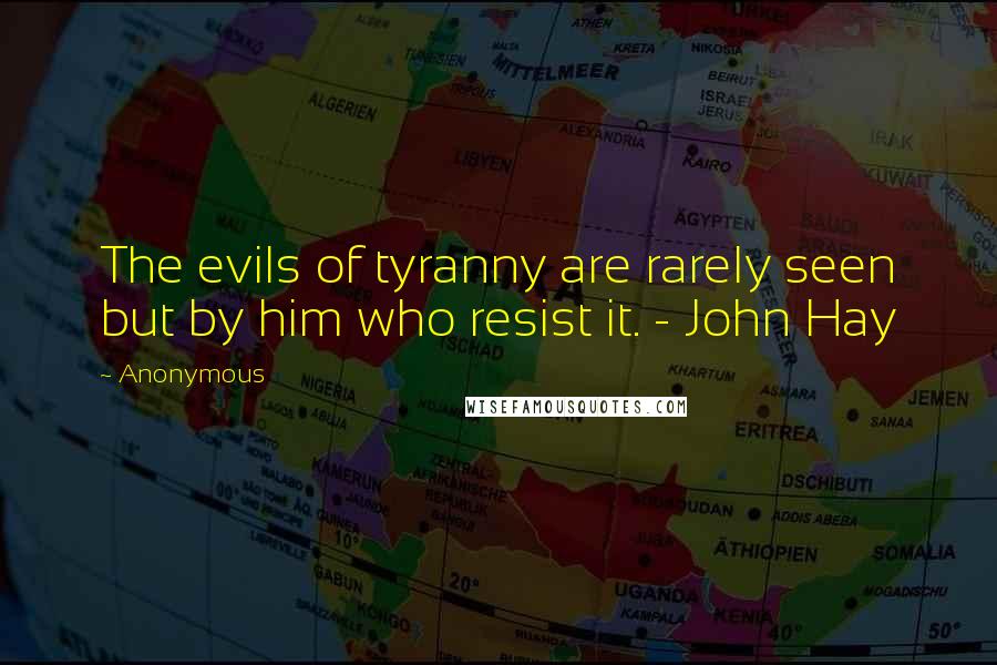 Anonymous Quotes: The evils of tyranny are rarely seen but by him who resist it. - John Hay