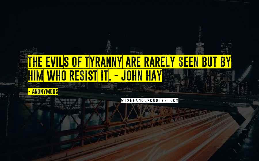 Anonymous Quotes: The evils of tyranny are rarely seen but by him who resist it. - John Hay