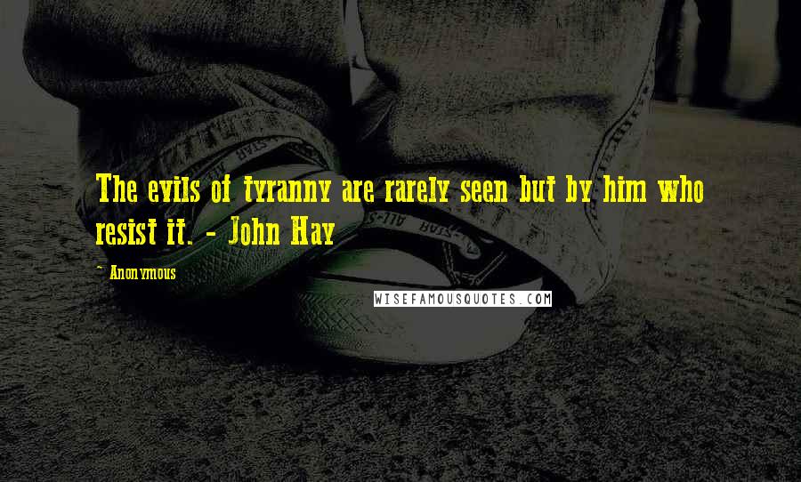 Anonymous Quotes: The evils of tyranny are rarely seen but by him who resist it. - John Hay