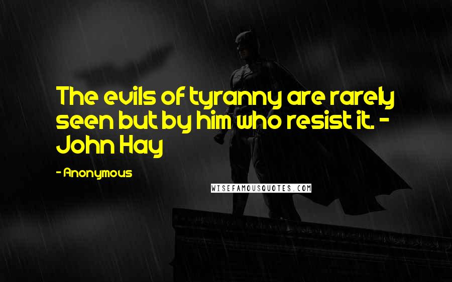 Anonymous Quotes: The evils of tyranny are rarely seen but by him who resist it. - John Hay