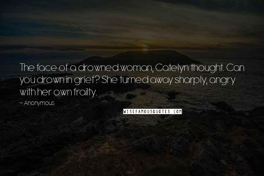 Anonymous Quotes: The face of a drowned woman, Catelyn thought. Can you drown in grief? She turned away sharply, angry with her own frailty.