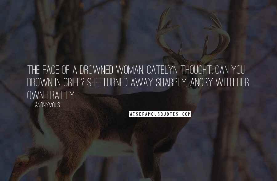 Anonymous Quotes: The face of a drowned woman, Catelyn thought. Can you drown in grief? She turned away sharply, angry with her own frailty.