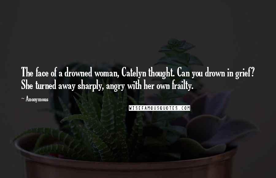 Anonymous Quotes: The face of a drowned woman, Catelyn thought. Can you drown in grief? She turned away sharply, angry with her own frailty.