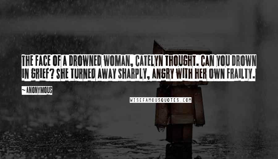 Anonymous Quotes: The face of a drowned woman, Catelyn thought. Can you drown in grief? She turned away sharply, angry with her own frailty.