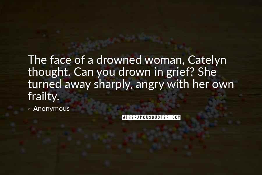Anonymous Quotes: The face of a drowned woman, Catelyn thought. Can you drown in grief? She turned away sharply, angry with her own frailty.