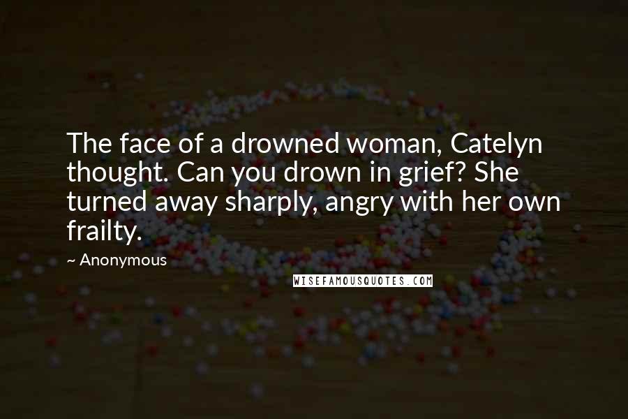 Anonymous Quotes: The face of a drowned woman, Catelyn thought. Can you drown in grief? She turned away sharply, angry with her own frailty.