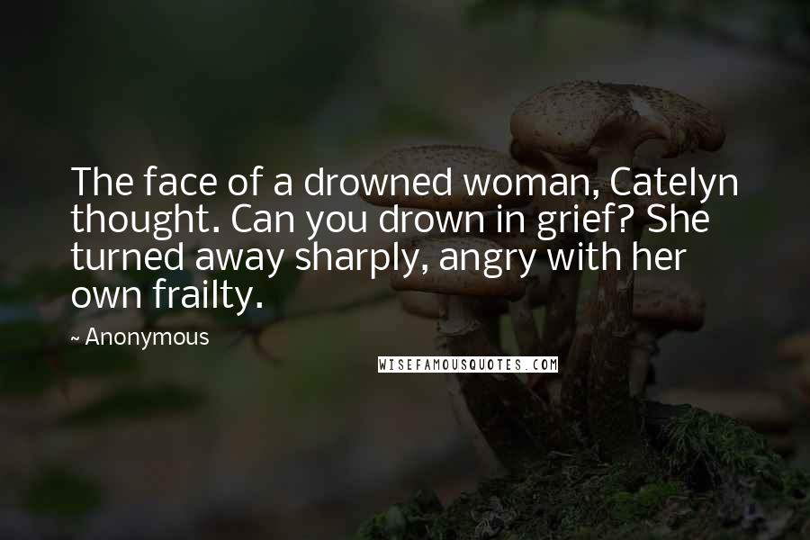 Anonymous Quotes: The face of a drowned woman, Catelyn thought. Can you drown in grief? She turned away sharply, angry with her own frailty.