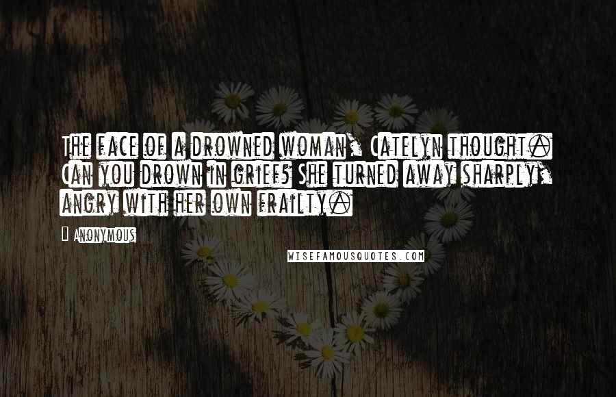 Anonymous Quotes: The face of a drowned woman, Catelyn thought. Can you drown in grief? She turned away sharply, angry with her own frailty.