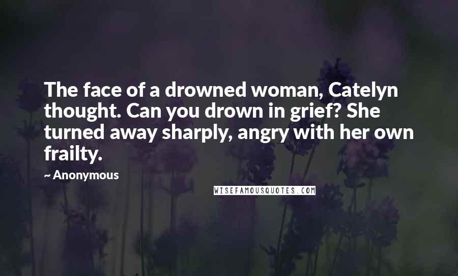 Anonymous Quotes: The face of a drowned woman, Catelyn thought. Can you drown in grief? She turned away sharply, angry with her own frailty.