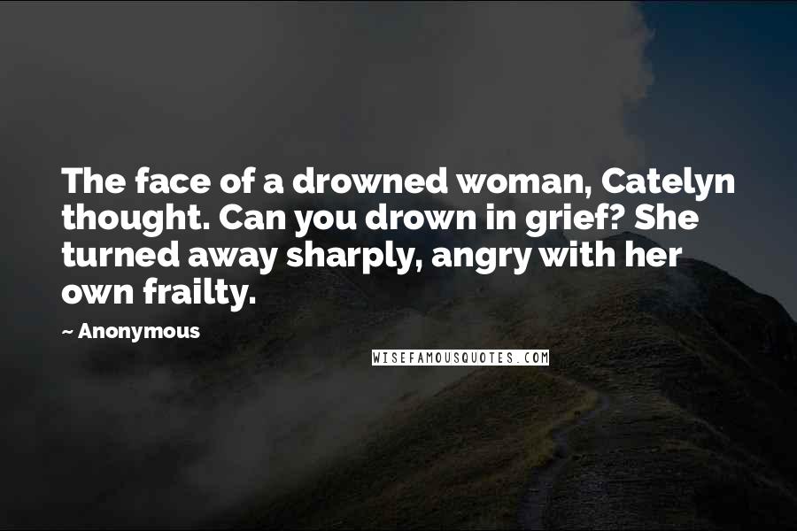 Anonymous Quotes: The face of a drowned woman, Catelyn thought. Can you drown in grief? She turned away sharply, angry with her own frailty.