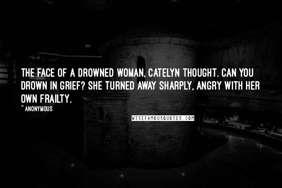 Anonymous Quotes: The face of a drowned woman, Catelyn thought. Can you drown in grief? She turned away sharply, angry with her own frailty.