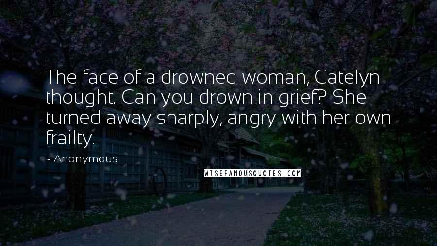 Anonymous Quotes: The face of a drowned woman, Catelyn thought. Can you drown in grief? She turned away sharply, angry with her own frailty.