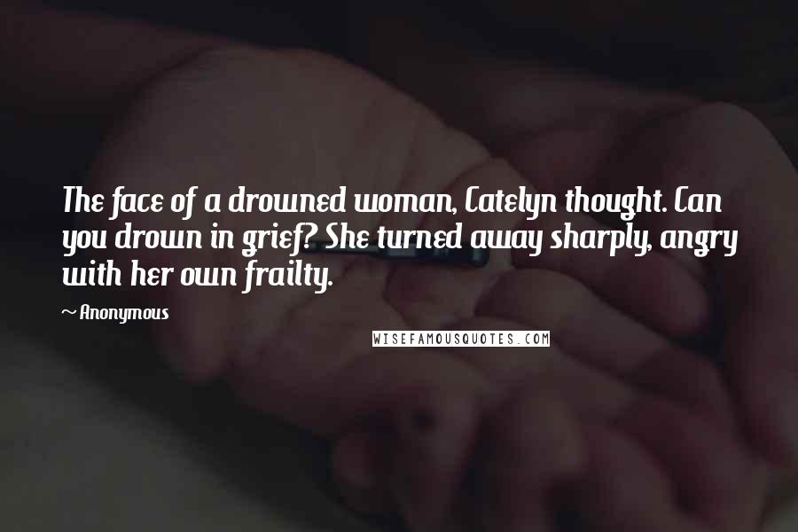 Anonymous Quotes: The face of a drowned woman, Catelyn thought. Can you drown in grief? She turned away sharply, angry with her own frailty.