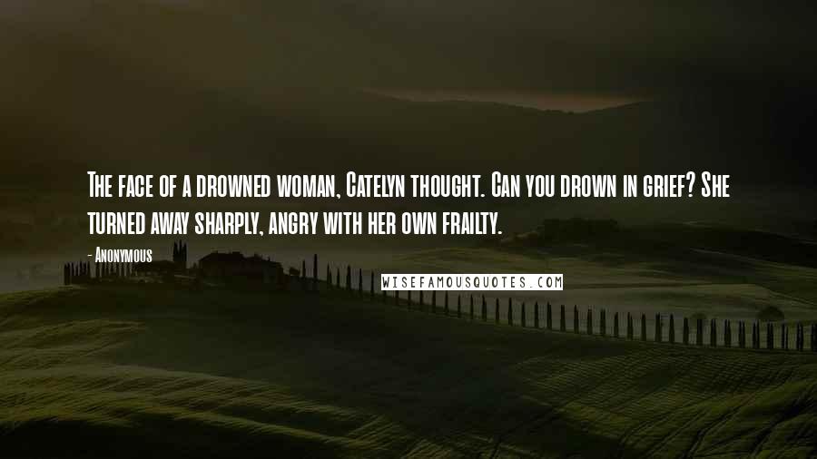 Anonymous Quotes: The face of a drowned woman, Catelyn thought. Can you drown in grief? She turned away sharply, angry with her own frailty.