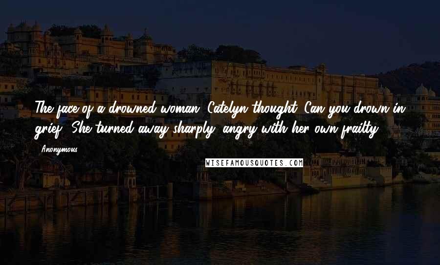 Anonymous Quotes: The face of a drowned woman, Catelyn thought. Can you drown in grief? She turned away sharply, angry with her own frailty.