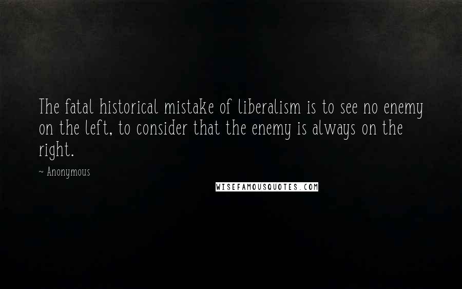 Anonymous Quotes: The fatal historical mistake of liberalism is to see no enemy on the left, to consider that the enemy is always on the right.