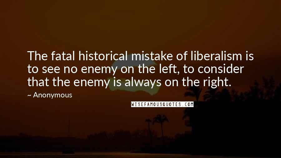 Anonymous Quotes: The fatal historical mistake of liberalism is to see no enemy on the left, to consider that the enemy is always on the right.