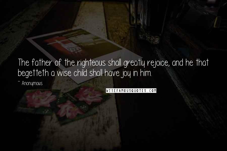 Anonymous Quotes: The father of the righteous shall greatly rejoice, and he that begetteth a wise child shall have joy in him.
