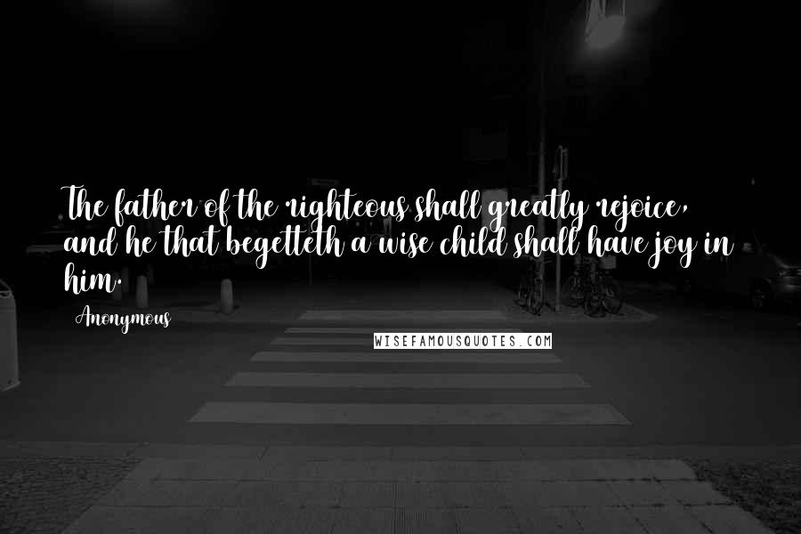 Anonymous Quotes: The father of the righteous shall greatly rejoice, and he that begetteth a wise child shall have joy in him.