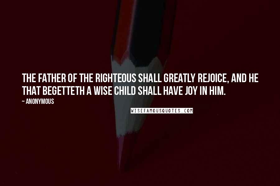 Anonymous Quotes: The father of the righteous shall greatly rejoice, and he that begetteth a wise child shall have joy in him.