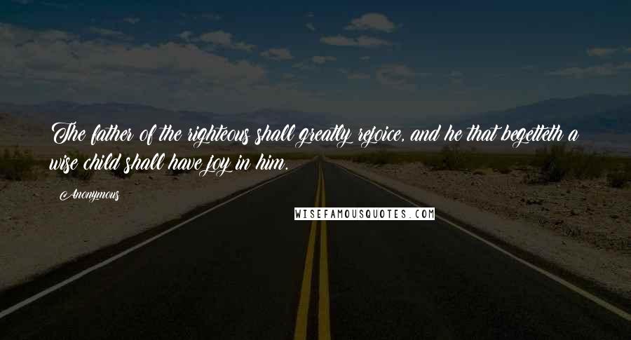 Anonymous Quotes: The father of the righteous shall greatly rejoice, and he that begetteth a wise child shall have joy in him.