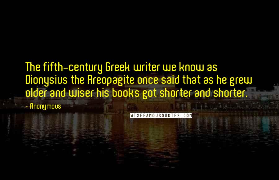 Anonymous Quotes: The fifth-century Greek writer we know as Dionysius the Areopagite once said that as he grew older and wiser his books got shorter and shorter.