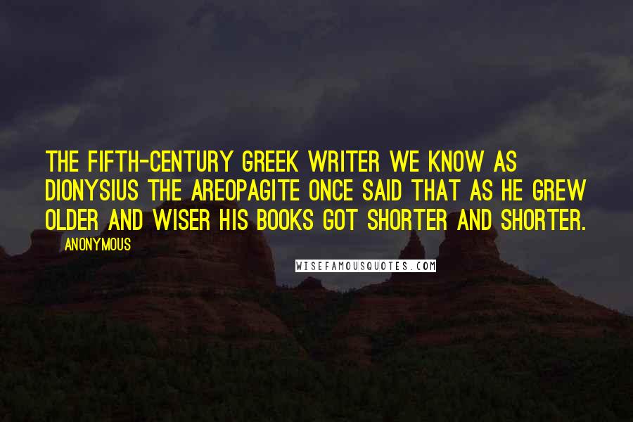 Anonymous Quotes: The fifth-century Greek writer we know as Dionysius the Areopagite once said that as he grew older and wiser his books got shorter and shorter.