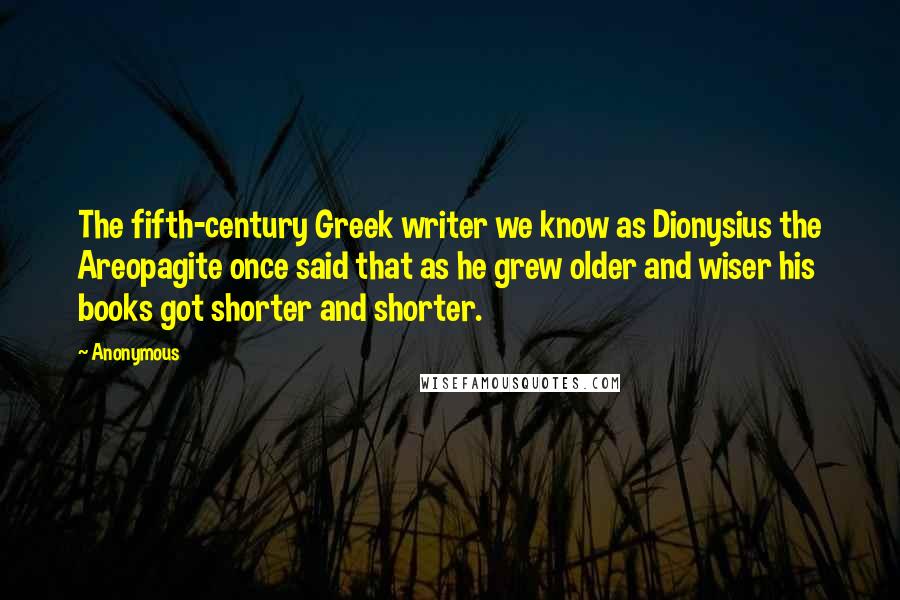 Anonymous Quotes: The fifth-century Greek writer we know as Dionysius the Areopagite once said that as he grew older and wiser his books got shorter and shorter.