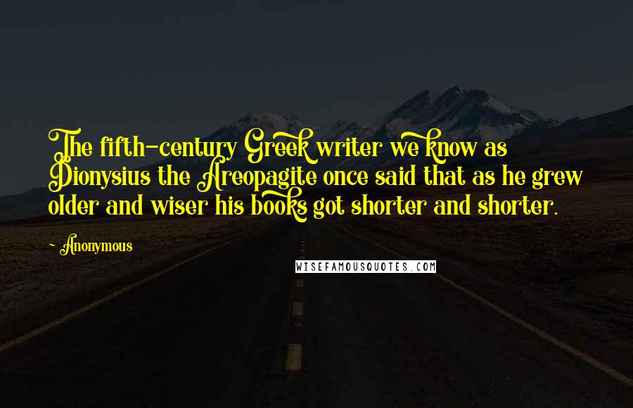 Anonymous Quotes: The fifth-century Greek writer we know as Dionysius the Areopagite once said that as he grew older and wiser his books got shorter and shorter.