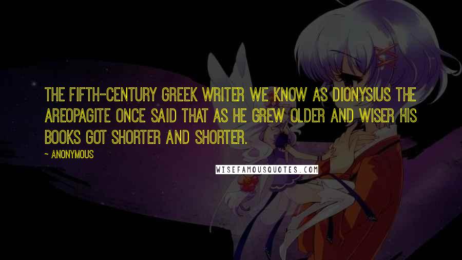 Anonymous Quotes: The fifth-century Greek writer we know as Dionysius the Areopagite once said that as he grew older and wiser his books got shorter and shorter.