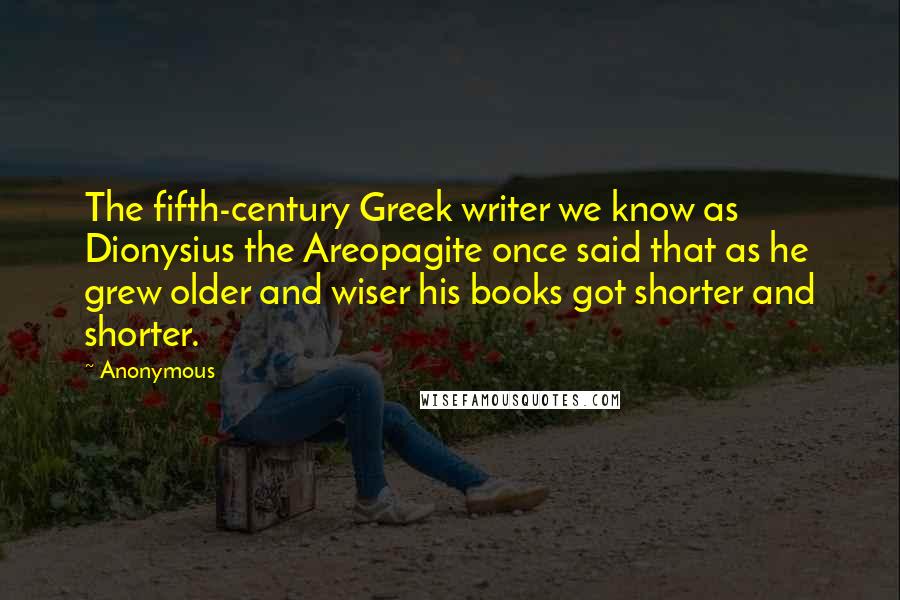 Anonymous Quotes: The fifth-century Greek writer we know as Dionysius the Areopagite once said that as he grew older and wiser his books got shorter and shorter.